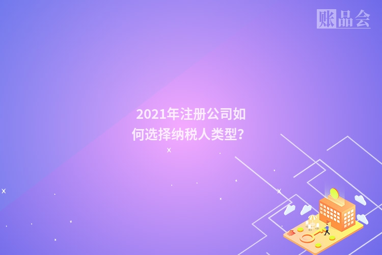 2021年注册公司如何选择纳税人类型?