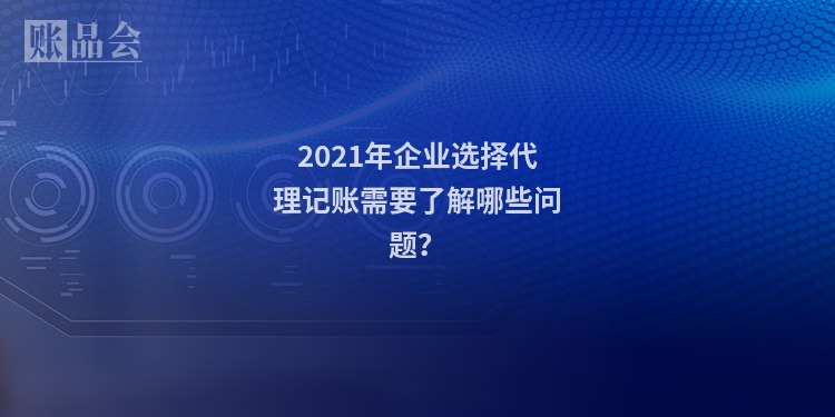 2021年企业选择代理记账需要了解哪些问题?