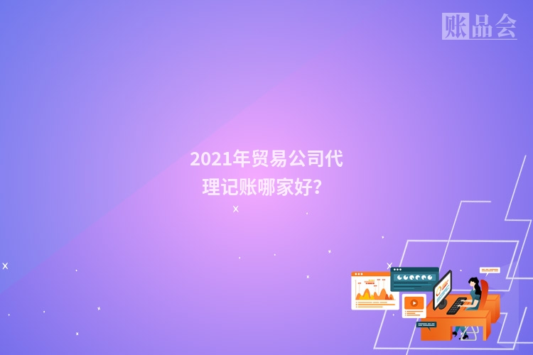 2021年贸易公司代理记账哪家好?