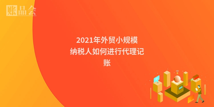 2021年外贸小规模纳税人如何进行代理记账