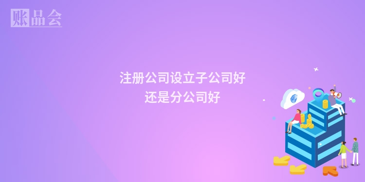 注册公司设立子公司好还是分公司好