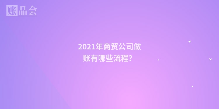 2021年商贸公司做账有哪些流程?