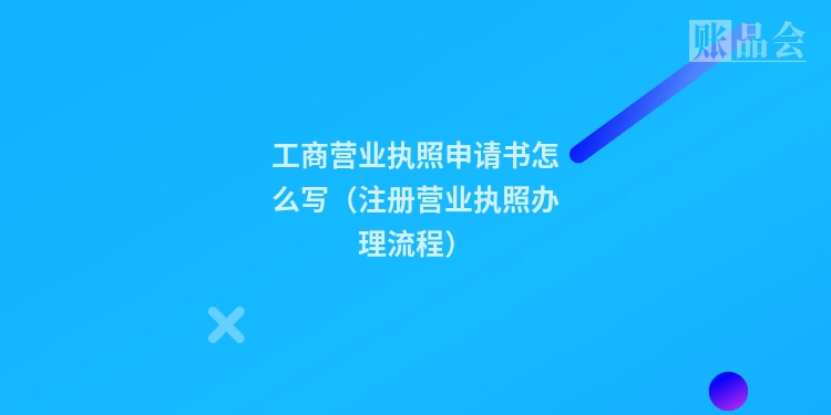 工商营业执照申请书怎么写(注册营业执照办理流程)