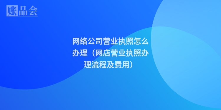 网络公司营业执照怎么办理(网店营业执照办理流程及费用)