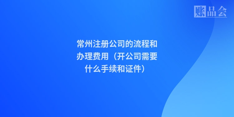 常州注册公司的流程和办理费用(开公司需要什么手续和证件)