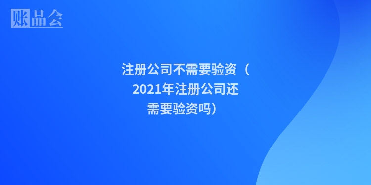 注册公司不需要验资(2021年注册公司还需要验资吗)