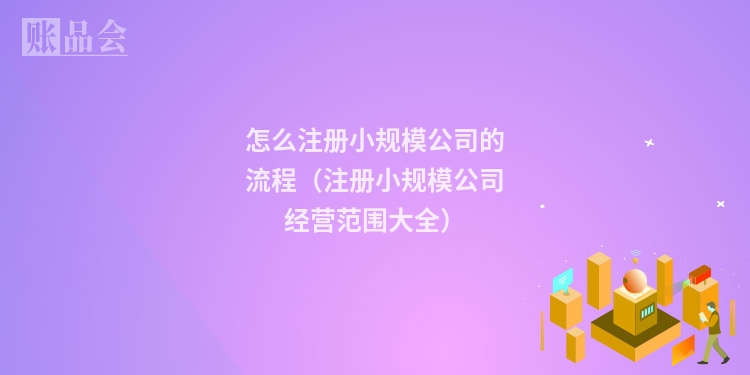 怎么注册小规模公司的流程（注册小规模公司经营范围大全）