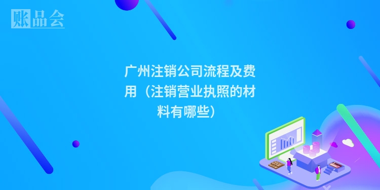 广州注销公司流程及费用(注销营业执照的材料有哪些)