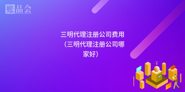 三明代理注册公司费用（三明代理注册公司哪家好）