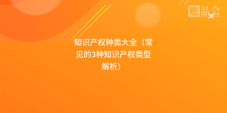 知识产权种类大全（常见的3种知识产权类型解析）