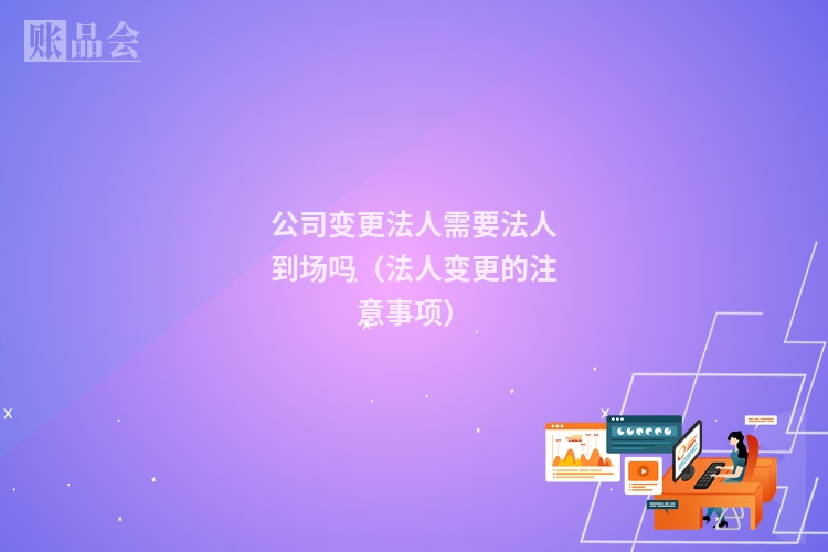 公司变更法人需要法人到场吗（法人变更的注意事项）