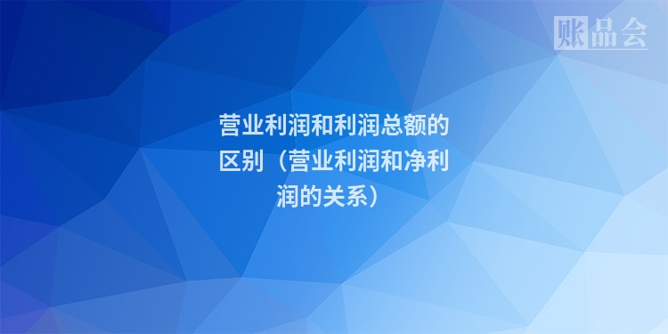 营业利润和利润总额的区别(营业利润和净利润的关系)