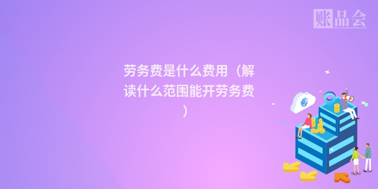 劳务费是什么费用（解读什么范围能开劳务费）