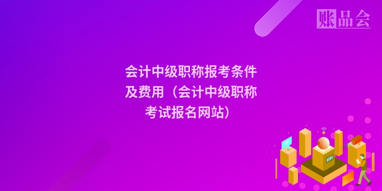 会计中级职称报考条件及费用(会计中级职称考试报名网站)
