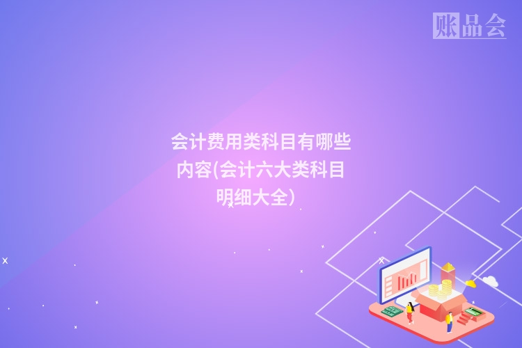 会计费用类科目有哪些内容(会计六大类科目明细大全)