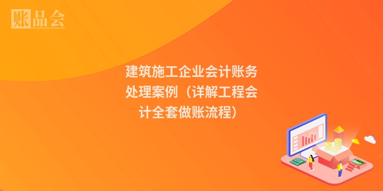 建筑施工企业会计账务处理案例(详解工程会计全套做账流程)