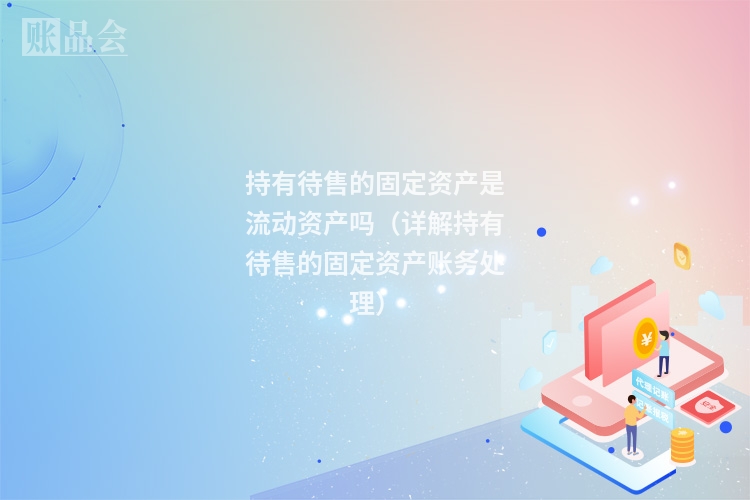 持有待售的固定资产是流动资产吗(详解持有待售的固定资产账务处理)