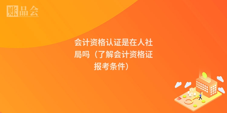 会计资格认证是在人社局吗(了解会计资格证报考条件)