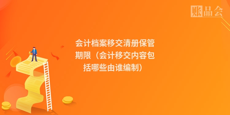 会计档案移交清册保管期限（会计移交内容包括哪些由谁编制）