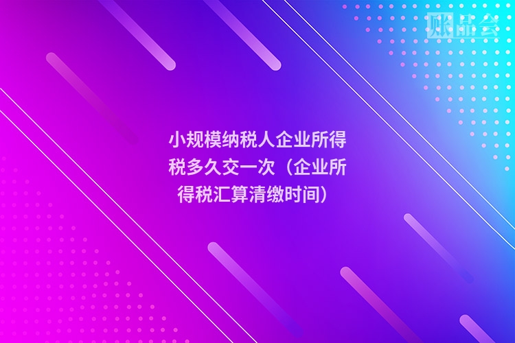 小规模纳税人企业所得税多久交一次(企业所得税汇算清缴时间)