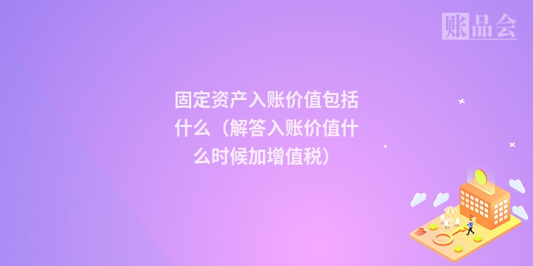 固定资产入账价值包括什么(解答入账价值什么时候加增值税)