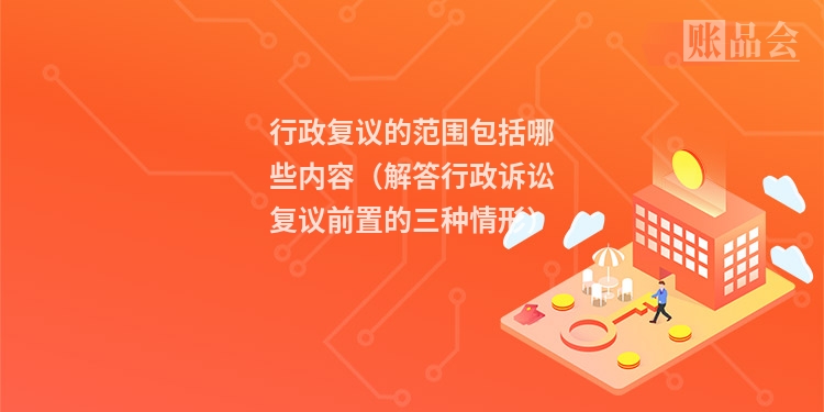 行政复议的范围包括哪些内容(解答行政诉讼复议前置的三种情形)
