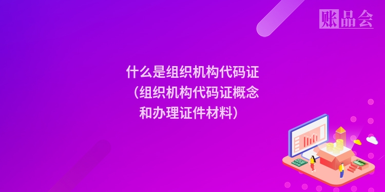 什么是组织机构代码证(组织机构代码证概念和办理证件材料)