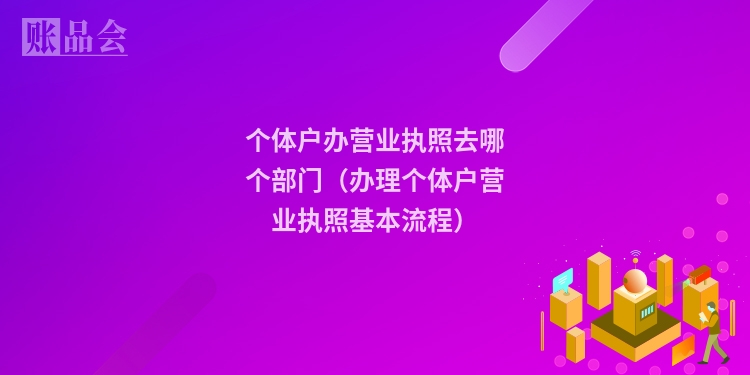 个体户办营业执照去哪个部门（办理个体户营业执照基本流程）