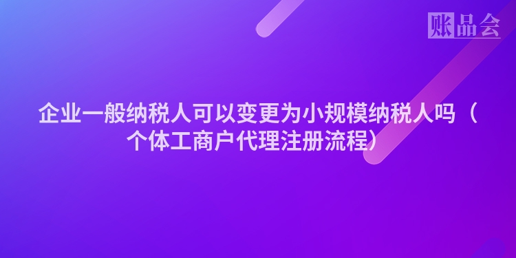 企业一般纳税人可以变更为小规模纳税人吗(个体工商户代理注册流程)