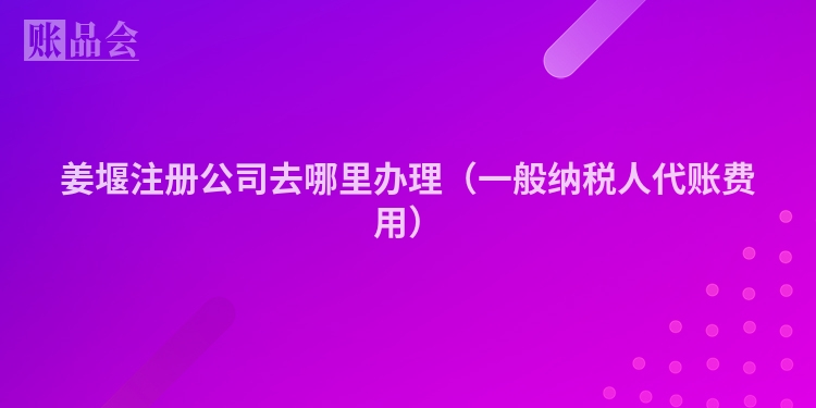 姜堰注册公司去哪里办理（一般纳税人代账费用）