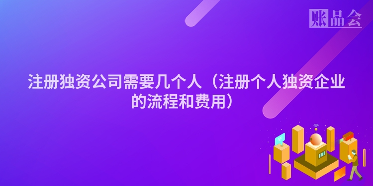 注册独资公司需要几个人（注册个人独资企业的流程和费用）