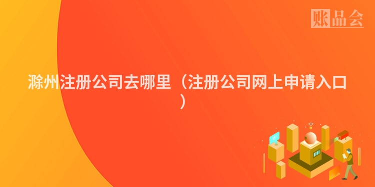 滁州注册公司去哪里(注册公司网上申请入口)
