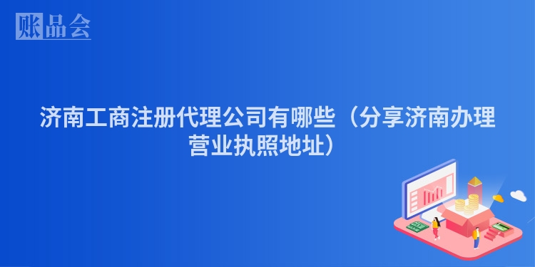 济南工商注册代理公司有哪些(分享济南办理营业执照地址)