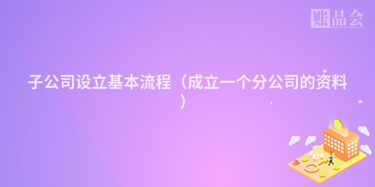 子公司设立基本流程(成立一个分公司的资料)