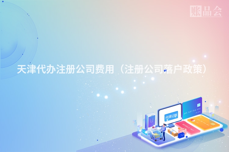 天津代办注册公司费用(注册公司落户政策)