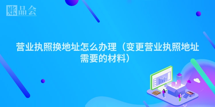 营业执照换地址怎么办理(变更营业执照地址需要的材料)