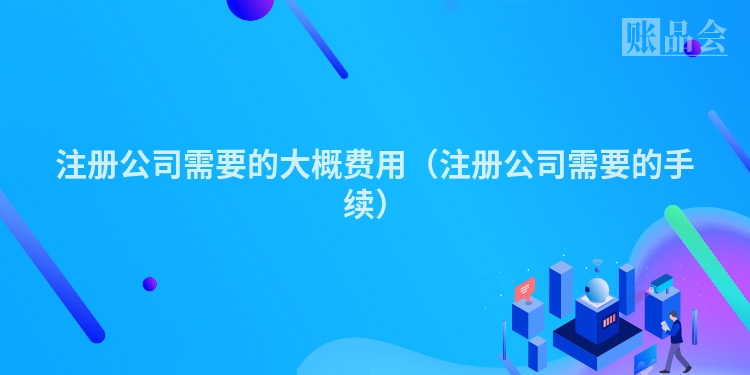 注册公司需要的大概费用(注册公司需要的手续)