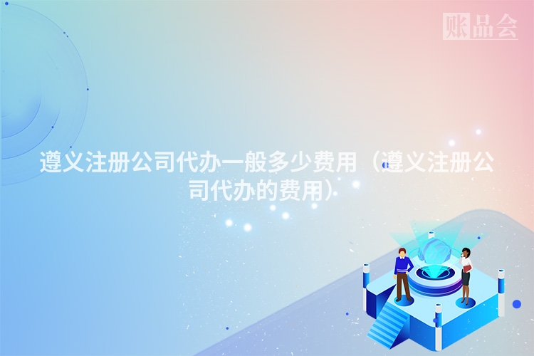 遵义注册公司代办一般多少费用(遵义注册公司代办的费用)