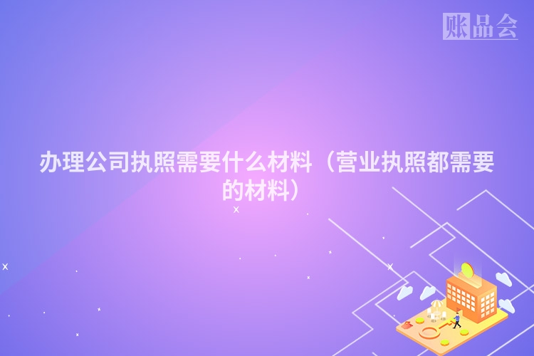 办理公司执照需要什么材料(营业执照都需要的材料)