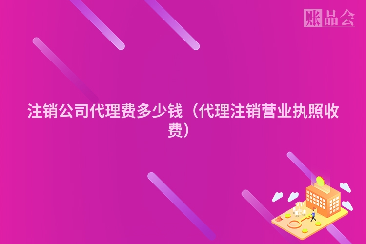 注销公司代理费多少钱(代理注销营业执照收费)
