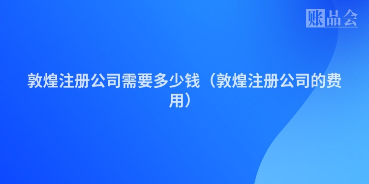 敦煌注册公司需要多少钱(敦煌注册公司的费用)