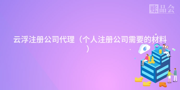 云浮注册公司代理(个人注册公司需要的材料)