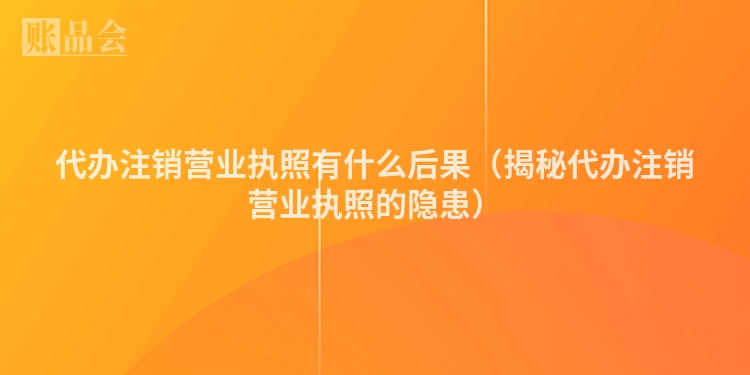 代办注销营业执照有什么后果（揭秘代办注销营业执照的隐患）