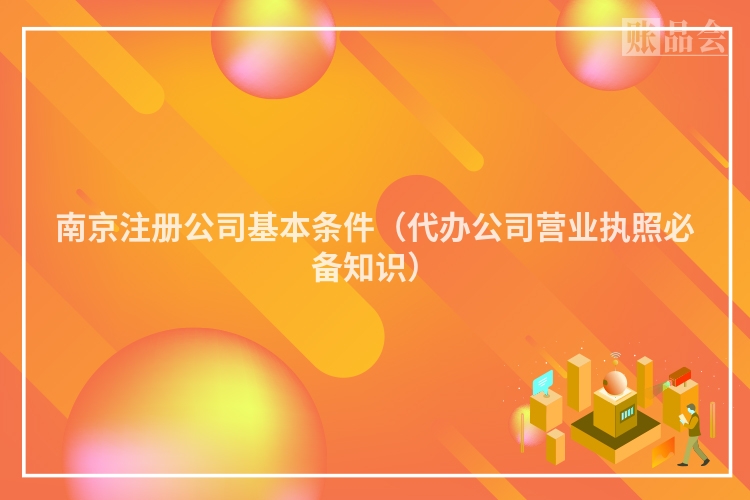 南京注册公司基本条件（代办公司营业执照必备知识）