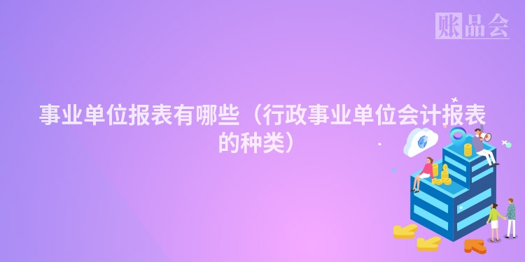 事业单位报表有哪些(行政事业单位会计报表的种类)