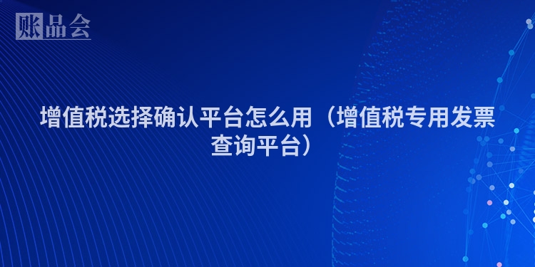 增值税选择确认平台怎么用(增值税专用发票查询平台)