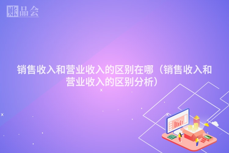 销售收入和营业收入的区别在哪(销售收入和营业收入的区别分析)