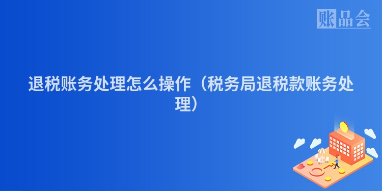 退税账务处理怎么操作(税务局退税款账务处理)
