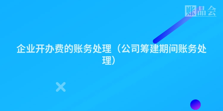 企业开办费的账务处理(公司筹建期间账务处理)