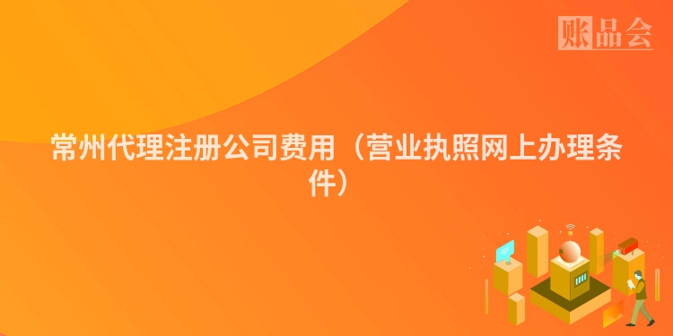 常州代理注册公司费用(营业执照网上办理条件)